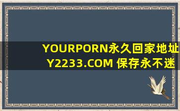 YOURPORN永久回家地址XY2233.COM 保存永不迷路!推荐:太惊险刺激！
